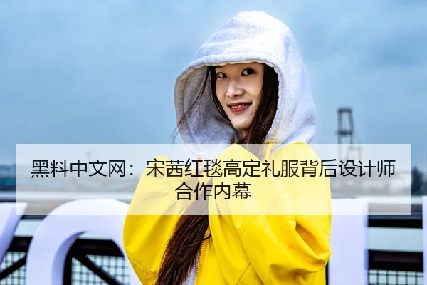 黑料中文网：宋茜红毯高定礼服背后设计师合作内幕