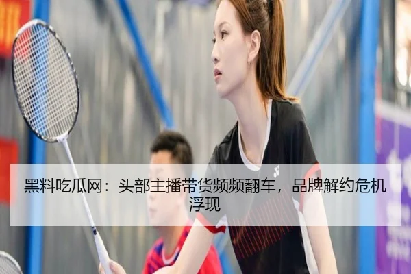 黑料吃瓜网：头部主播带货频频翻车，品牌解约危机浮现