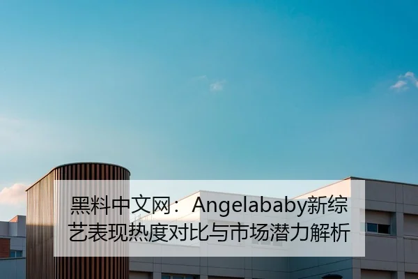 黑料中文网：Angelababy新综艺表现热度对比与市场潜力解析