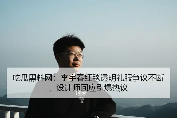 吃瓜黑料网：李宇春红毯透明礼服争议不断，设计师回应引爆热议